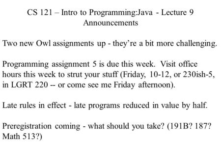 CS 121 – Intro to Programming:Java - Lecture 9 Announcements Two new Owl assignments up - they’re a bit more challenging. Programming assignment 5 is due.