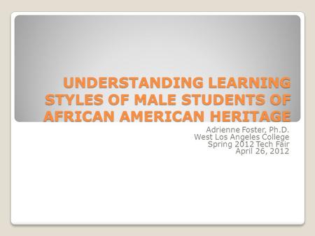 UNDERSTANDING LEARNING STYLES OF MALE STUDENTS OF AFRICAN AMERICAN HERITAGE Adrienne Foster, Ph.D. West Los Angeles College Spring 2012 Tech Fair April.