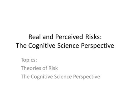 Real and Perceived Risks: The Cognitive Science Perspective Topics: Theories of Risk The Cognitive Science Perspective.