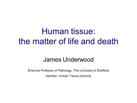 Human tissue: the matter of life and death James Underwood Emeritus Professor of Pathology, The University of Sheffield Member, Human Tissue Authority.