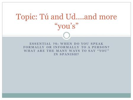 ESSENTIAL ?S: WHEN DO YOU SPEAK FORMALLY OR INFORMALLY TO A PERSON? WHAT ARE THE MANY WAYS TO SAY “YOU” IN SPANISH? Topic: Tú and Ud….and more “you’s”