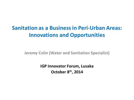 Sanitation as a Business in Peri-Urban Areas: Innovations and Opportunities Jeremy Colin (Water and Sanitation Specialist) IGP Innovator Forum, Lusaka.