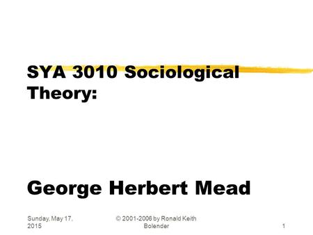 Sunday, May 17, 2015 © 2001-2006 by Ronald Keith Bolender1 SYA 3010 Sociological Theory: George Herbert Mead.