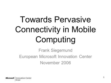 1 Towards Pervasive Connectivity in Mobile Computing Frank Siegemund European Microsoft Innovation Center November 2006.