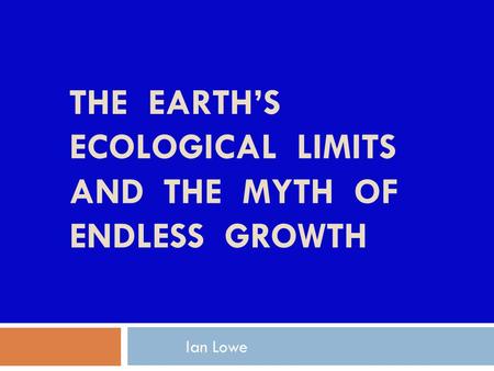 Ian Lowe THE EARTH’S ECOLOGICAL LIMITS AND THE MYTH OF ENDLESS GROWTH.