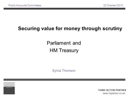 Public Accounts Committees 22 October 2013 Securing value for money through scrutiny Parliament and HM Treasury Sylvia Thomson THIRD SECTOR PARTNER www.3spartner.co.uk.