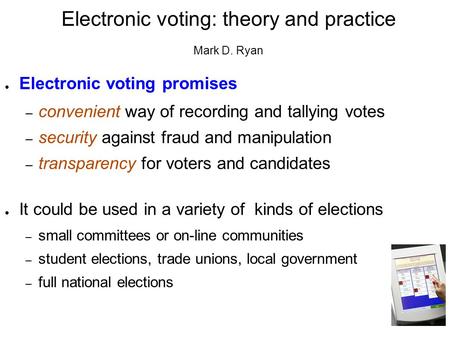 Electronic voting: theory and practice Mark D. Ryan ● Electronic voting promises – convenient way of recording and tallying votes – security against fraud.