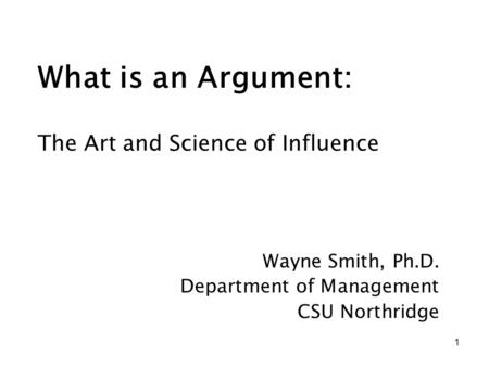 1 What is an Argument: Wayne Smith, Ph.D. Department of Management CSU Northridge The Art and Science of Influence.