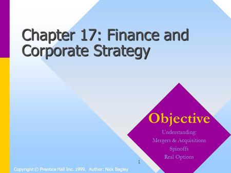 1 Chapter 17: Finance and Corporate Strategy Copyright © Prentice Hall Inc. 1999. Author: Nick Bagley Objective Understanding: Mergers & Acquisitions Spinoffs.