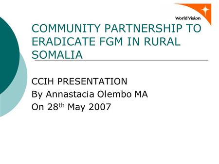 COMMUNITY PARTNERSHIP TO ERADICATE FGM IN RURAL SOMALIA CCIH PRESENTATION By Annastacia Olembo MA On 28 th May 2007.