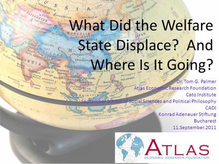 What Did the Welfare State Displace? And Where Is It Going? Dr. Tom G. Palmer Atlas Economic Research Foundation Cato Institute September School of Social.