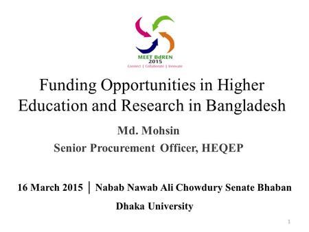 Funding Opportunities in Higher Education and Research in Bangladesh Md. Mohsin Senior Procurement Officer, HEQEP 1 16 March 2015 │ Nabab Nawab Ali Chowdury.