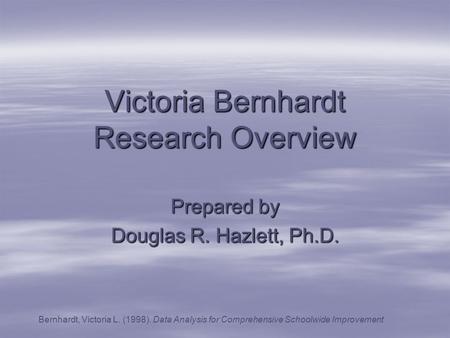 Victoria Bernhardt Research Overview Prepared by Douglas R. Hazlett, Ph.D. Bernhardt, Victoria L. (1998). Data Analysis for Comprehensive Schoolwide Improvement.