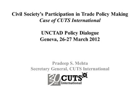 Civil Society’s Participation in Trade Policy Making Case of CUTS International UNCTAD Policy Dialogue Geneva, 26-27 March 2012 Pradeep S. Mehta Secretary.