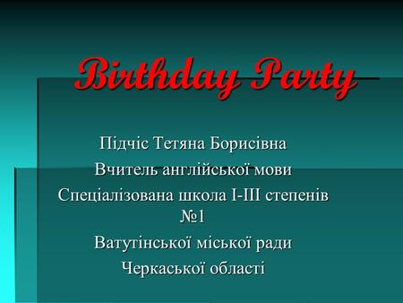 Birthday Party Підчіс Тетяна Борисівна Вчитель англійської мови Спеціалізована школа І-ІІІ степенів №1 Ватутінської міської ради Черкаської області.