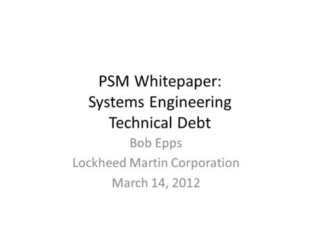 PSM Whitepaper: Systems Engineering Technical Debt Bob Epps Lockheed Martin Corporation March 14, 2012.