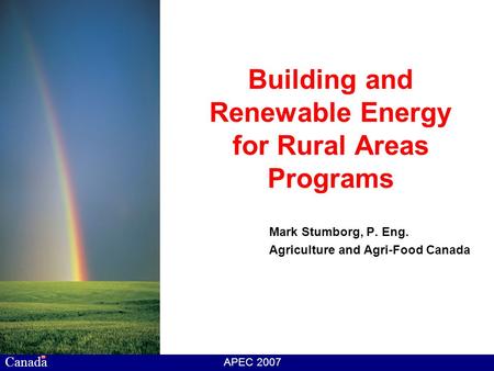 Canada APEC 2007 Building and Renewable Energy for Rural Areas Programs Mark Stumborg, P. Eng. Agriculture and Agri-Food Canada.