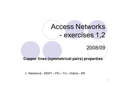 1 Access Networks - exercises 1,2 2008/09 Copper lines (symmetrical pairs) properties Ľ. Maceková - KEMT – FEI – TU – Košice - SR.