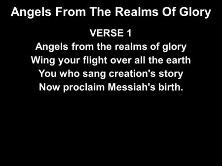 Angels From The Realms Of Glory VERSE 1 Angels from the realms of glory Wing your flight over all the earth You who sang creation's story Now proclaim.