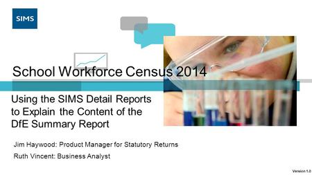 School Workforce Census 2014 Jim Haywood: Product Manager for Statutory Returns Ruth Vincent: Business Analyst Using the SIMS Detail Reports to Explain.