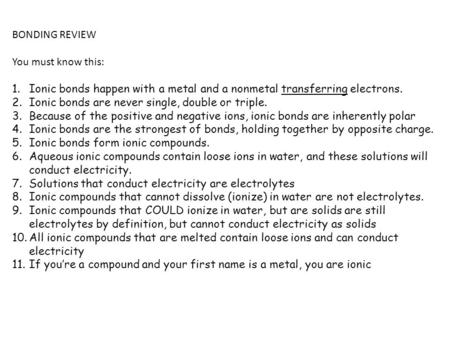 BONDING REVIEW You must know this: 1.Ionic bonds happen with a metal and a nonmetal transferring electrons. 2.Ionic bonds are never single, double or triple.