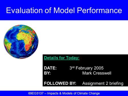 Details for Today: DATE:3 rd February 2005 BY:Mark Cresswell FOLLOWED BY:Assignment 2 briefing Evaluation of Model Performance 69EG3137 – Impacts & Models.