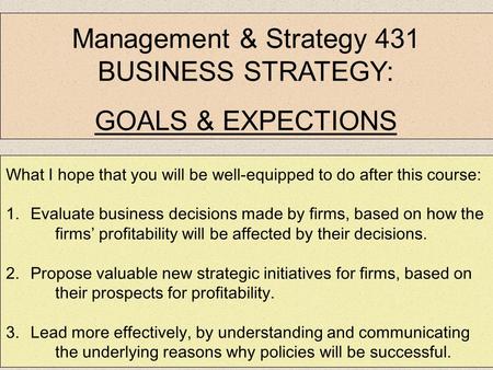 Management & Strategy 431 BUSINESS STRATEGY: GOALS & EXPECTIONS What I hope that you will be well-equipped to do after this course: 1.Evaluate business.