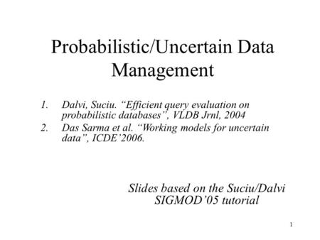 1 Probabilistic/Uncertain Data Management Slides based on the Suciu/Dalvi SIGMOD’05 tutorial 1.Dalvi, Suciu. “Efficient query evaluation on probabilistic.