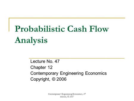 Contemporary Engineering Economics, 4 th edition, © 2007 Probabilistic Cash Flow Analysis Lecture No. 47 Chapter 12 Contemporary Engineering Economics.