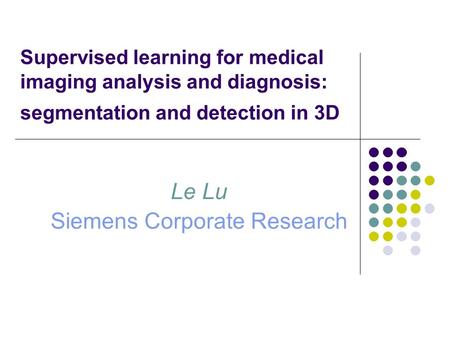 Supervised learning for medical imaging analysis and diagnosis: segmentation and detection in 3D Le Lu Siemens Corporate Research.