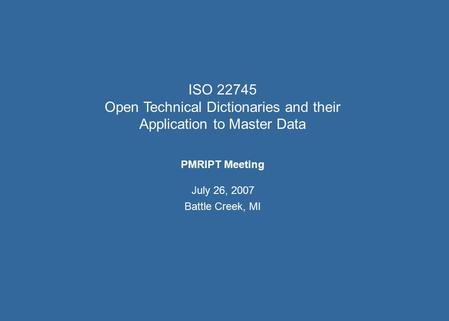 ISO 22745 Open Technical Dictionaries and their Application to Master Data PMRIPT Meeting July 26, 2007 Battle Creek, MI.