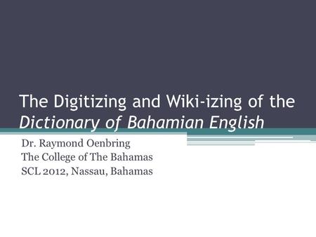 The Digitizing and Wiki-izing of the Dictionary of Bahamian English Dr. Raymond Oenbring The College of The Bahamas SCL 2012, Nassau, Bahamas.