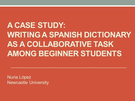 A CASE STUDY: WRITING A SPANISH DICTIONARY AS A COLLABORATIVE TASK AMONG BEGINNER STUDENTS Nuria López Newcastle University.