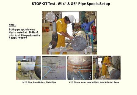 STOPKIT Test - Ø14” & Ø6” Pipe Spools Set up 14”Ø Pipe 6mm Hole at Plain Pipe6”Ø Elbow 4mm Hole at Weld Heat Affected Zone Note:- Both pipe spools were.