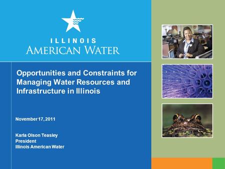 Opportunities and Constraints for Managing Water Resources and Infrastructure in Illinois November 17, 2011 Karla Olson Teasley President Illinois American.