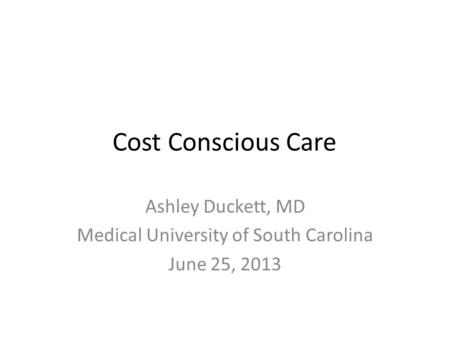 Cost Conscious Care Ashley Duckett, MD Medical University of South Carolina June 25, 2013.