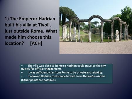 1) The Emperor Hadrian built his villa at Tivoli, just outside Rome. What made him choose this location? [ACH] The villa was close to Rome so Hadrian could.