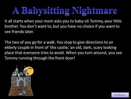 Continue… It all starts when your mom asks you to baby-sit Tommy, your little brother. You don’t want to, but you have no choice if you want to see friends.