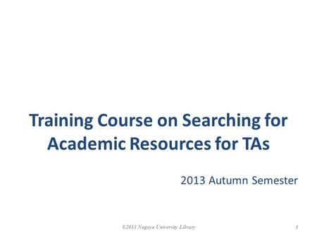 Training Course on Searching for Academic Resources for TAs 2013 Autumn Semester 1©2013 Nagoya University Library.