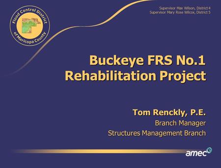 Supervisor Max Wilson, District 4 Supervisor Mary Rose Wilcox, District 5 Buckeye FRS No.1 Rehabilitation Project Tom Renckly, P.E. Branch Manager Structures.