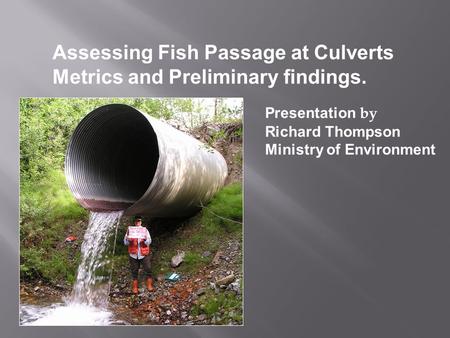 Assessing Fish Passage at Culverts Metrics and Preliminary findings. Presentation by Richard Thompson Ministry of Environment.