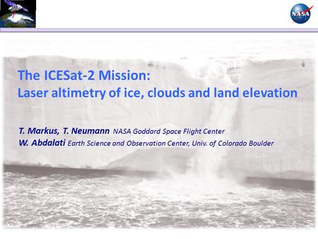 The ICESat-2 Mission: Laser altimetry of ice, clouds and land elevation T. Markus, T. Neumann NASA Goddard Space Flight Center W. Abdalati Earth Science.