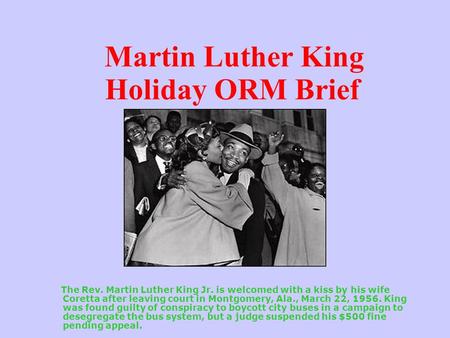 Martin Luther King Holiday ORM Brief The Rev. Martin Luther King Jr. is welcomed with a kiss by his wife Coretta after leaving court in Montgomery, Ala.,