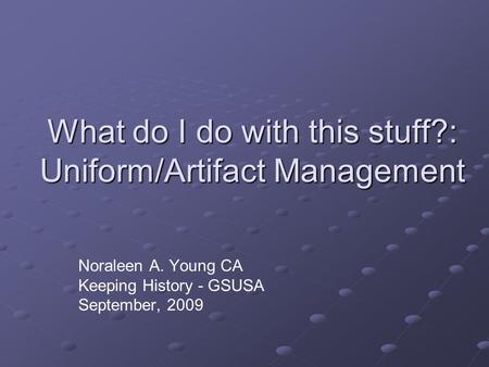 What do I do with this stuff?: Uniform/Artifact Management Noraleen A. Young CA Keeping History - GSUSA September, 2009.