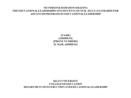 MY PORTFOLIO DEMONSTRATING THE EDUCATIONAL LEADERSHIP CONSTITUENT COUNCIL (ELCC) STANDARDS FOR ADVANCED PROGRAMS IN EDUCATIONAL LEADERSHIP [NAME] [ADDRESS]