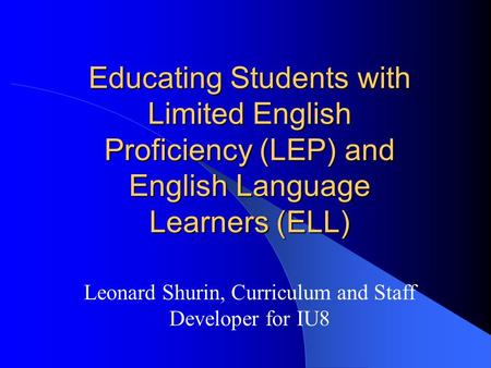 Educating Students with Limited English Proficiency (LEP) and English Language Learners (ELL) Leonard Shurin, Curriculum and Staff Developer for IU8.