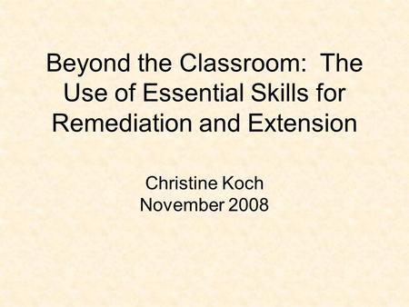 Beyond the Classroom: The Use of Essential Skills for Remediation and Extension Christine Koch November 2008.