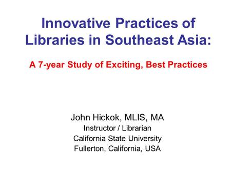 Innovative Practices of Libraries in Southeast Asia: A 7-year Study of Exciting, Best Practices John Hickok, MLIS, MA Instructor / Librarian California.