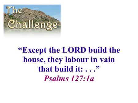 “Except the LORD build the house, they labour in vain that build it:...” Psalms 127:1a.