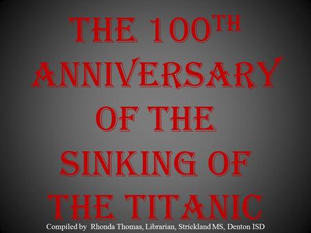 The 100 th Anniversary of the Sinking of the Titanic Compiled by Rhonda Thomas, Librarian, Strickland MS, Denton ISD.